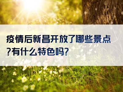疫情后新昌开放了哪些景点？有什么特色吗？