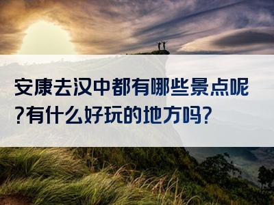 安康去汉中都有哪些景点呢？有什么好玩的地方吗？