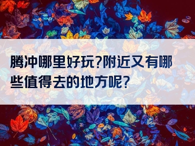 腾冲哪里好玩？附近又有哪些值得去的地方呢？