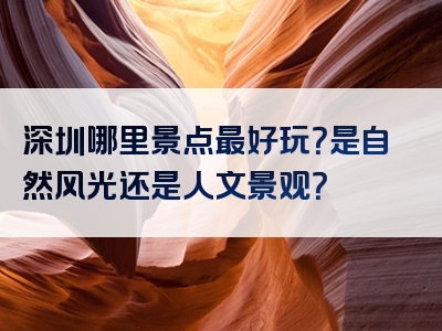 深圳哪里景点最好玩？是自然风光还是人文景观？