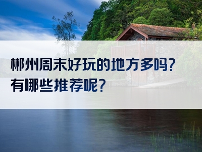 郴州周末好玩的地方多吗？有哪些推荐呢？