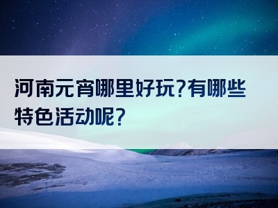 河南元宵哪里好玩？有哪些特色活动呢？