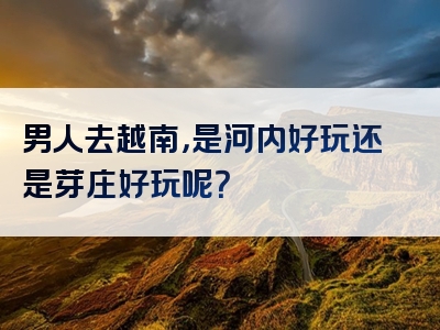 男人去越南，是河内好玩还是芽庄好玩呢？