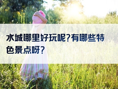 水城哪里好玩呢？有哪些特色景点呀？
