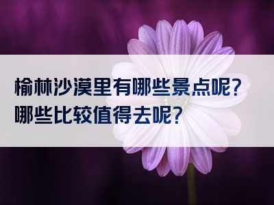 榆林沙漠里有哪些景点呢？哪些比较值得去呢？