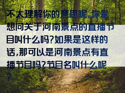 不太理解你的意思呢。你是想问关于河南景点的直播节目叫什么吗？如果是这样的话，那可以是河南景点有直播节目吗？节目名叫什么呢？