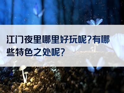 江门夜里哪里好玩呢？有哪些特色之处呢？