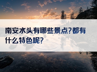 南安水头有哪些景点？都有什么特色呢？