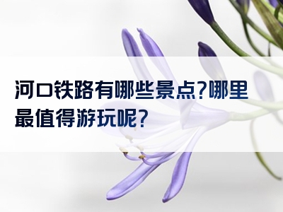 河口铁路有哪些景点？哪里最值得游玩呢？
