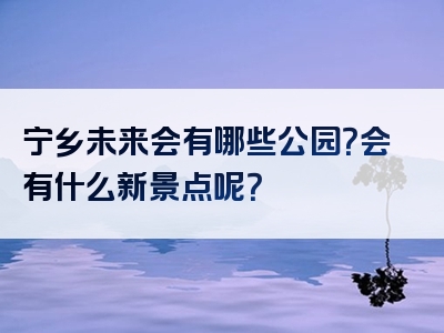 宁乡未来会有哪些公园？会有什么新景点呢？
