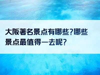 大阪著名景点有哪些？哪些景点最值得一去呢？
