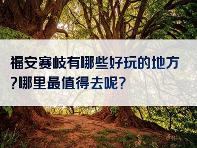 福安赛岐有哪些好玩的地方？哪里最值得去呢？