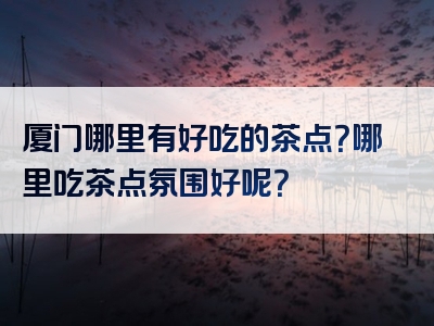 厦门哪里有好吃的茶点？哪里吃茶点氛围好呢？