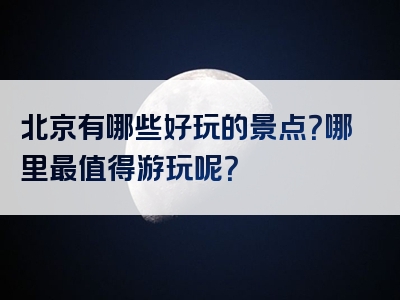 北京有哪些好玩的景点？哪里最值得游玩呢？