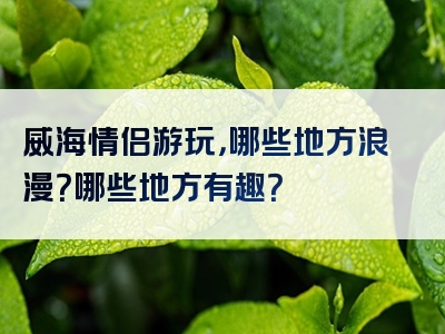 威海情侣游玩，哪些地方浪漫？哪些地方有趣？