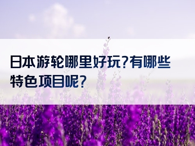 日本游轮哪里好玩？有哪些特色项目呢？