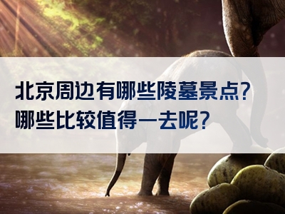 北京周边有哪些陵墓景点？哪些比较值得一去呢？