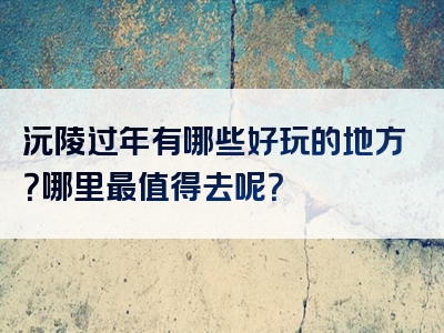 沅陵过年有哪些好玩的地方？哪里最值得去呢？