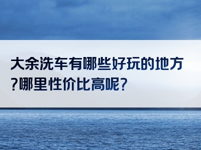 大余洗车有哪些好玩的地方？哪里性价比高呢？