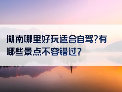 湖南哪里好玩适合自驾？有哪些景点不容错过？