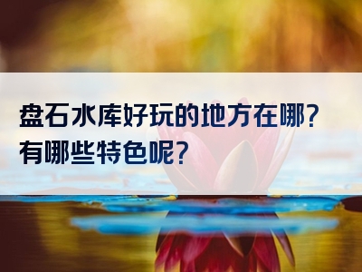 盘石水库好玩的地方在哪？有哪些特色呢？