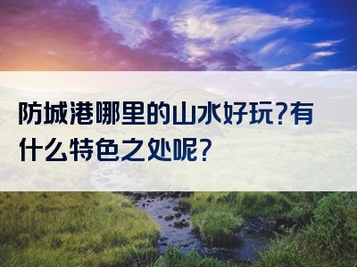 防城港哪里的山水好玩？有什么特色之处呢？