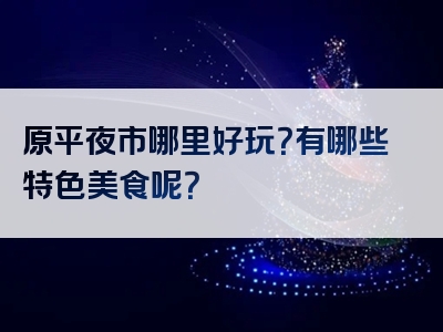 原平夜市哪里好玩？有哪些特色美食呢？