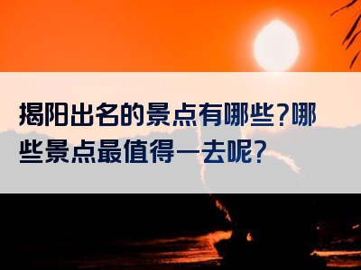 揭阳出名的景点有哪些？哪些景点最值得一去呢？
