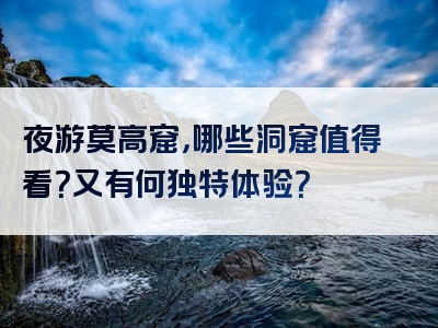夜游莫高窟，哪些洞窟值得看？又有何独特体验？
