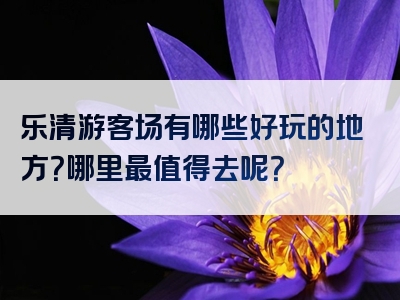 乐清游客场有哪些好玩的地方？哪里最值得去呢？
