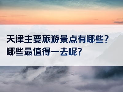 天津主要旅游景点有哪些？哪些最值得一去呢？