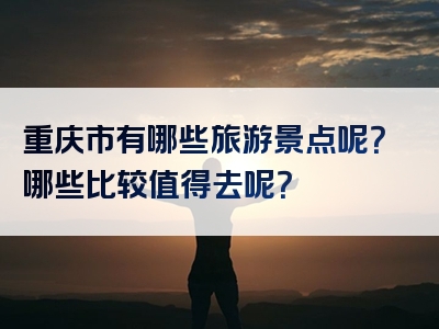 重庆市有哪些旅游景点呢？哪些比较值得去呢？