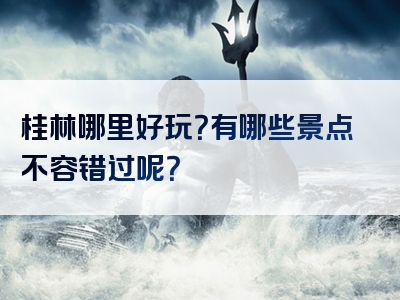 桂林哪里好玩？有哪些景点不容错过呢？