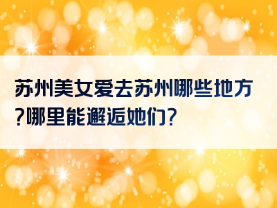 苏州美女爱去苏州哪些地方？哪里能邂逅她们？