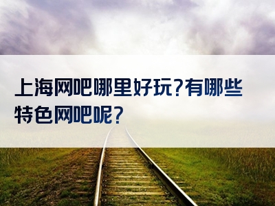 上海网吧哪里好玩？有哪些特色网吧呢？