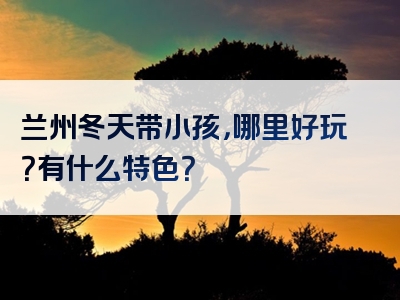 兰州冬天带小孩，哪里好玩？有什么特色？