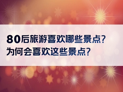80后旅游喜欢哪些景点？为何会喜欢这些景点？