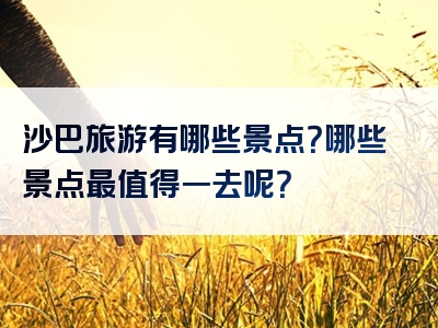 沙巴旅游有哪些景点？哪些景点最值得一去呢？