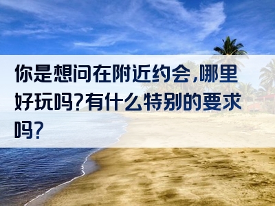 你是想问在附近约会，哪里好玩吗？有什么特别的要求吗？