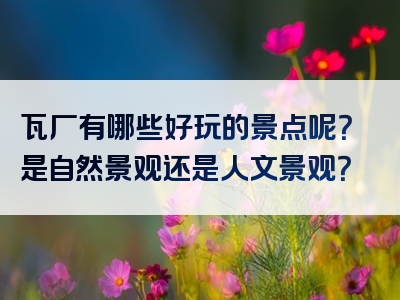 瓦厂有哪些好玩的景点呢？是自然景观还是人文景观？