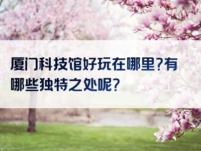 厦门科技馆好玩在哪里？有哪些独特之处呢？