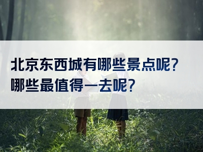北京东西城有哪些景点呢？哪些最值得一去呢？