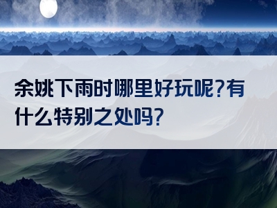余姚下雨时哪里好玩呢？有什么特别之处吗？