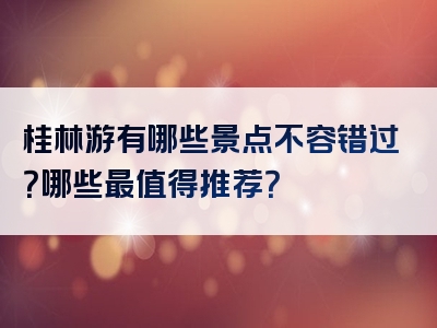 桂林游有哪些景点不容错过？哪些最值得推荐？
