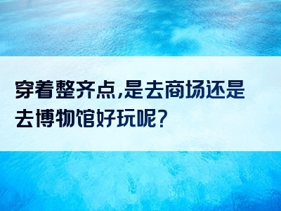 穿着整齐点，是去商场还是去博物馆好玩呢？