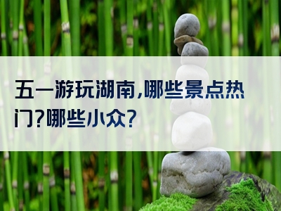 五一游玩湖南，哪些景点热门？哪些小众？