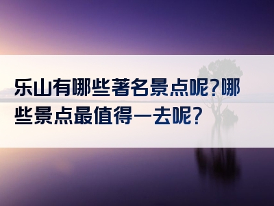 乐山有哪些著名景点呢？哪些景点最值得一去呢？