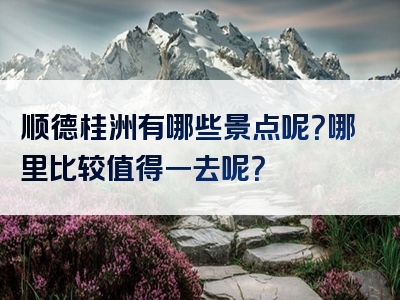 顺德桂洲有哪些景点呢？哪里比较值得一去呢？