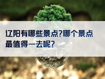 辽阳有哪些景点？哪个景点最值得一去呢？