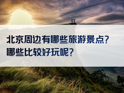 北京周边有哪些旅游景点？哪些比较好玩呢？